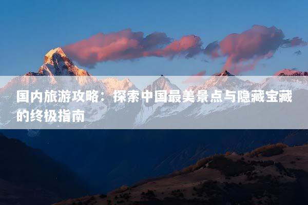 国内旅游攻略：探索中国最美景点与隐藏宝藏的终极指南