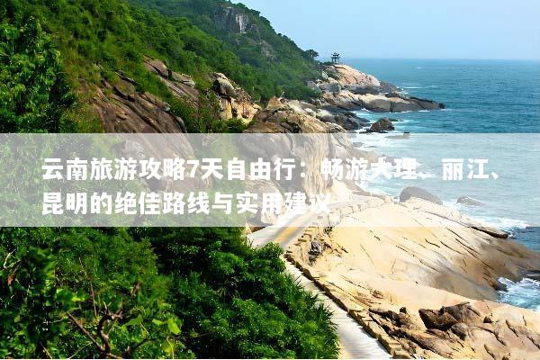 云南旅游攻略7天自由行：畅游大理、丽江、昆明的绝佳路线与实用建议