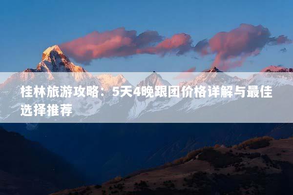 桂林旅游攻略：5天4晚跟团价格详解与最佳选择推荐