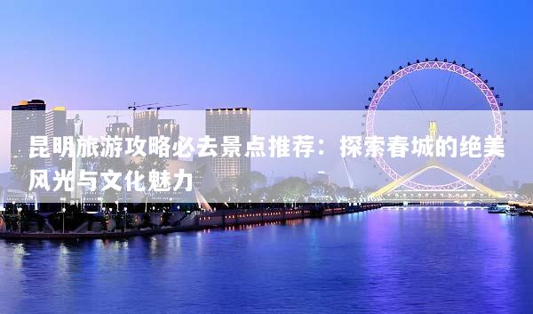 昆明旅游攻略必去景点推荐：探索春城的绝美风光与文化魅力