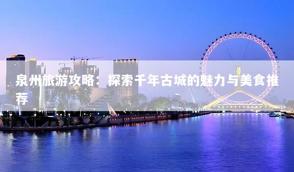 泉州旅游攻略：探索千年古城的魅力与美食推荐