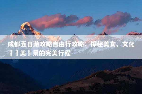 成都五日游攻略自由行攻略：探秘美食、文化與絕美風景的完美行程