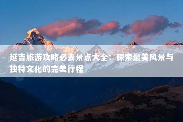 延吉旅游攻略必去景点大全：探索最美风景与独特文化的完美行程