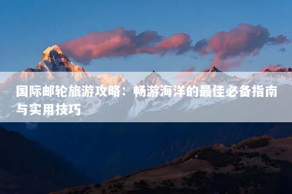 国际邮轮旅游攻略：畅游海洋的最佳必备指南与实用技巧