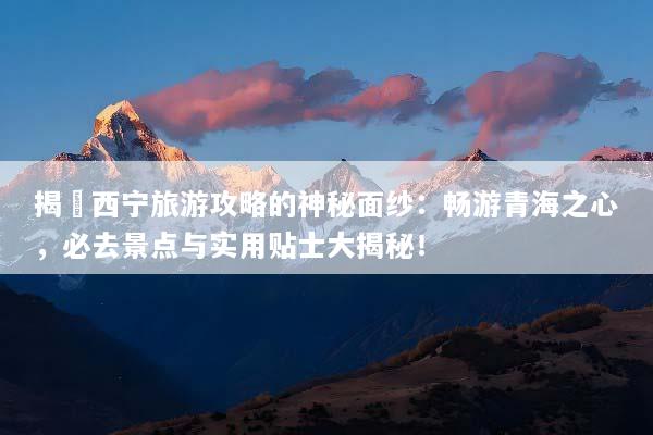 揭開西宁旅游攻略的神秘面纱：畅游青海之心，必去景点与实用贴士大揭秘！