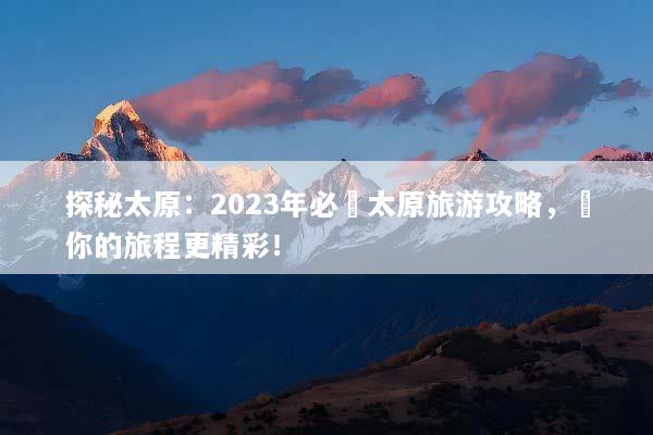 探秘太原：2023年必讀太原旅游攻略，讓你的旅程更精彩！