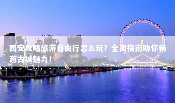 西安攻略旅游自由行怎么玩？全面指南助你畅游古城魅力！