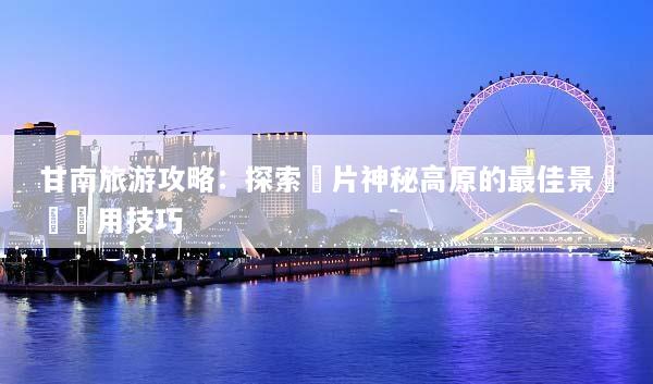 甘南旅游攻略：探索這片神秘高原的最佳景點與實用技巧