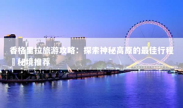 香格里拉旅游攻略：探索神秘高原的最佳行程與秘境推荐