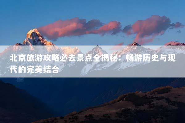 北京旅游攻略必去景点全揭秘：畅游历史与现代的完美结合