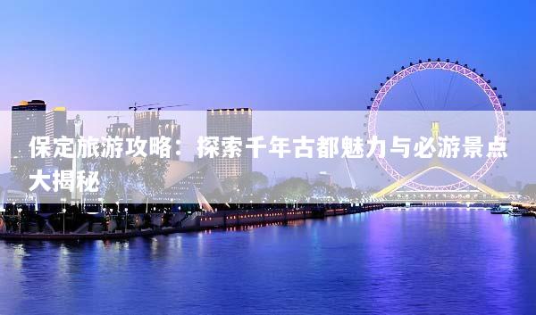 保定旅游攻略：探索千年古都魅力与必游景点大揭秘