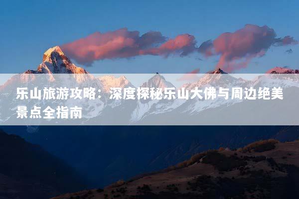 乐山旅游攻略：深度探秘乐山大佛与周边绝美景点全指南