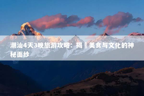潮汕4天3晚旅游攻略：揭開美食与文化的神秘面纱