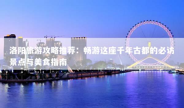 洛阳旅游攻略推荐：畅游这座千年古都的必访景点与美食指南