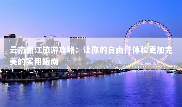 云南丽江旅游攻略：让你的自由行体验更加完美的实用指南