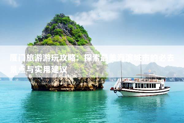 厦门旅游游玩攻略：探索最美海滨城市的必去景点与实用建议