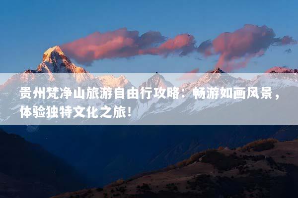 贵州梵净山旅游自由行攻略：畅游如画风景，体验独特文化之旅！