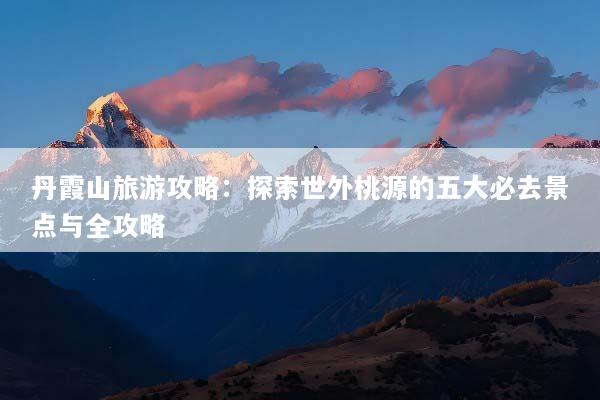 丹霞山旅游攻略：探索世外桃源的五大必去景点与全攻略