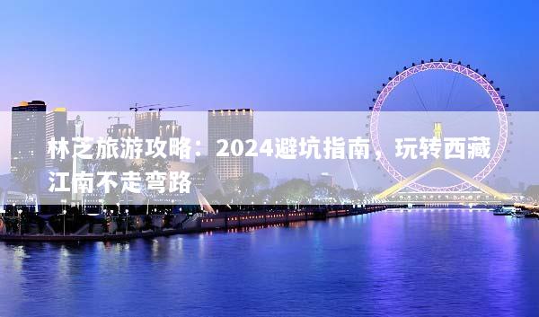 林芝旅游攻略：2024避坑指南，玩转西藏江南不走弯路