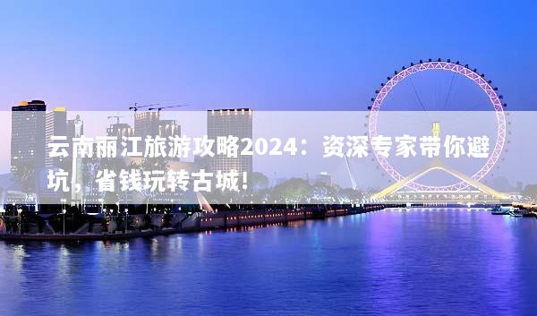 云南丽江旅游攻略2024：资深专家带你避坑，省钱玩转古城！