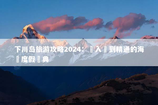 下川岛旅游攻略2024：從入門到精通的海島度假寶典
