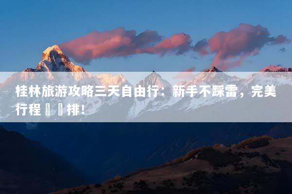 桂林旅游攻略三天自由行：新手不踩雷，完美行程這樣排！