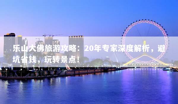 乐山大佛旅游攻略：20年专家深度解析，避坑省钱，玩转景点！