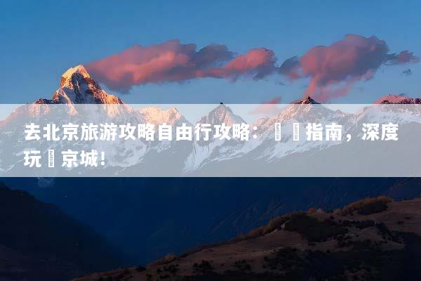 去北京旅游攻略自由行攻略：終極指南，深度玩轉京城！