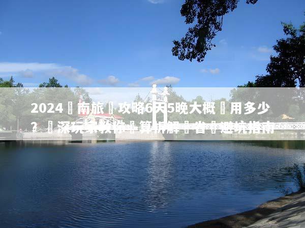 2024雲南旅遊攻略6天5晚大概費用多少？資深玩家教你預算拆解與省錢避坑指南