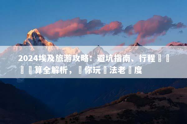 2024埃及旅游攻略：避坑指南、行程規劃與預算全解析，帶你玩轉法老國度