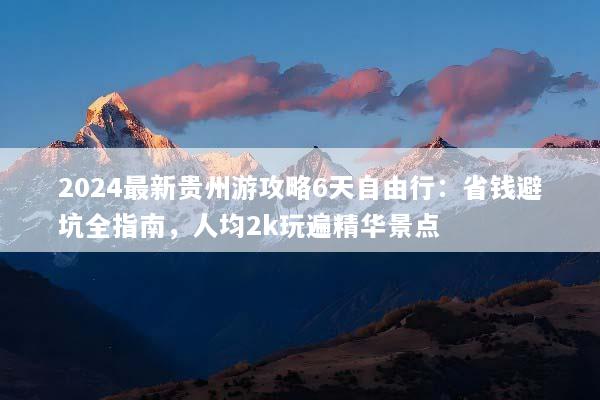 2024最新贵州游攻略6天自由行：省钱避坑全指南，人均2k玩遍精华景点
