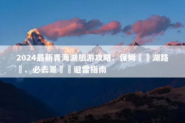 2024最新青海湖旅游攻略：保姆級環湖路線、必去景點與避雷指南