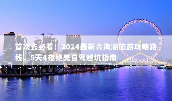 首次去必看！2024最新青海湖旅游攻略路线，5天4夜绝美自驾避坑指南