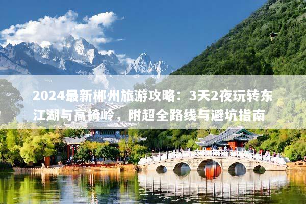 2024最新郴州旅游攻略：3天2夜玩转东江湖与高椅岭，附超全路线与避坑指南