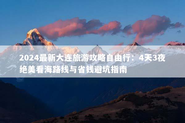 2024最新大连旅游攻略自由行：4天3夜绝美看海路线与省钱避坑指南