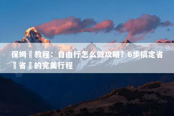 保姆級教程：自由行怎么做攻略？6步搞定省時省錢的完美行程