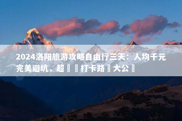 2024洛阳旅游攻略自由行三天：人均千元完美避坑，超詳細打卡路線大公開