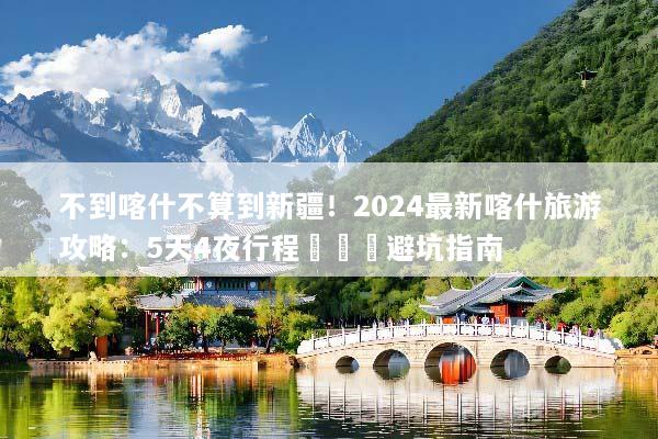 不到喀什不算到新疆！2024最新喀什旅游攻略：5天4夜行程規劃與避坑指南