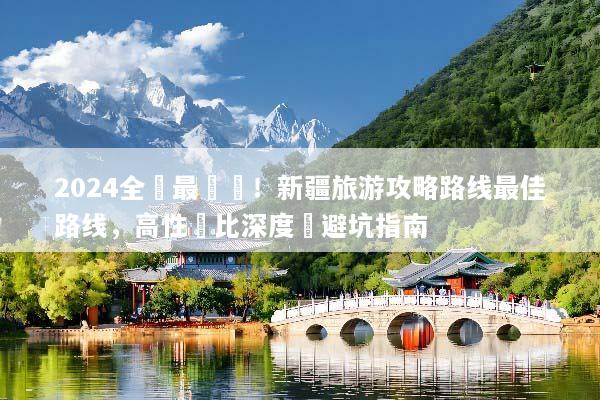 2024全網最詳盡！新疆旅游攻略路线最佳路线，高性價比深度遊避坑指南