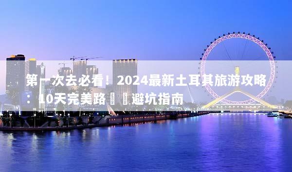 第一次去必看！2024最新土耳其旅游攻略：10天完美路線與避坑指南