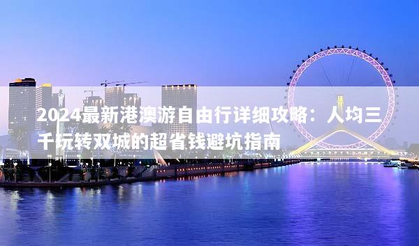 2024最新港澳游自由行详细攻略：人均三千玩转双城的超省钱避坑指南