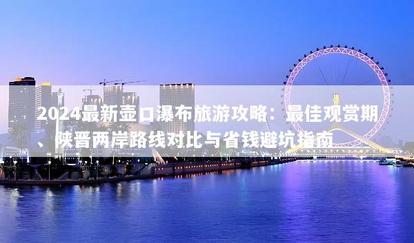 2024最新壶口瀑布旅游攻略：最佳观赏期、陕晋两岸路线对比与省钱避坑指南