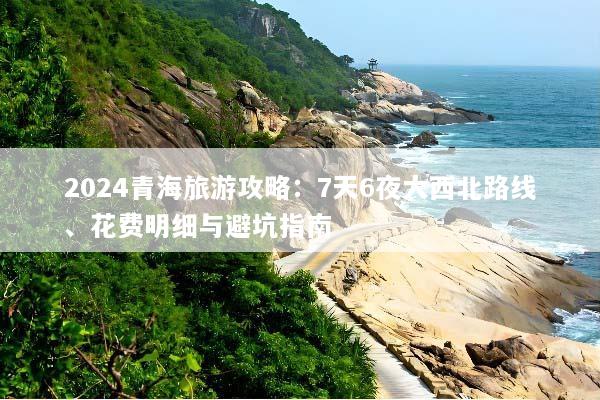 2024青海旅游攻略：7天6夜大西北路线、花费明细与避坑指南