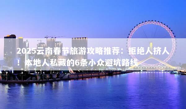 2025云南春节旅游攻略推荐：拒绝人挤人！本地人私藏的6条小众避坑路线