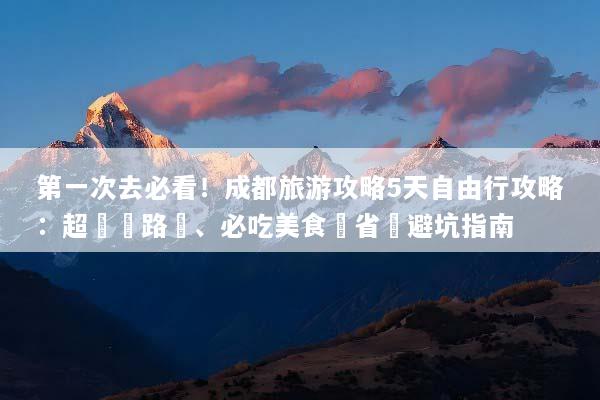 第一次去必看！成都旅游攻略5天自由行攻略：超詳細路線、必吃美食與省錢避坑指南