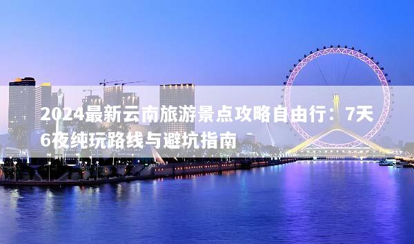 2024最新云南旅游景点攻略自由行：7天6夜纯玩路线与避坑指南