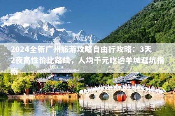 2024全新广州旅游攻略自由行攻略：3天2夜高性价比路线，人均千元吃透羊城避坑指南