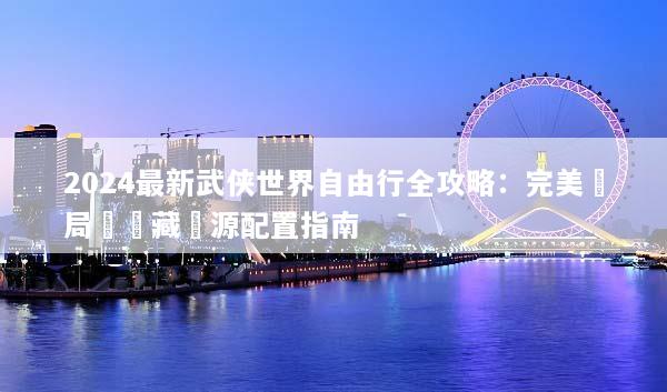 2024最新武侠世界自由行全攻略：完美開局與隱藏資源配置指南