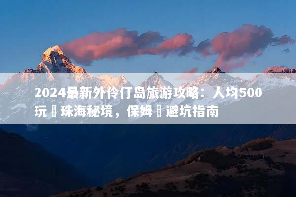 2024最新外伶仃岛旅游攻略：人均500玩轉珠海秘境，保姆級避坑指南