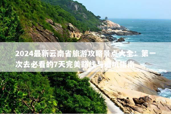 2024最新云南省旅游攻略景点大全：第一次去必看的7天完美路线与避坑指南